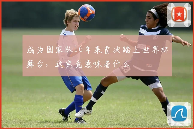 成为国家队16年来首次踏上世界杯舞台，这究竟意味着什么