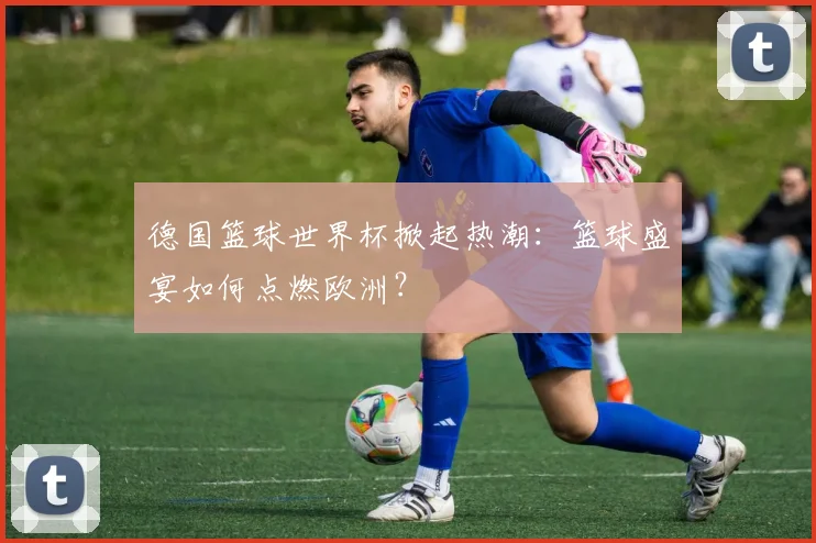 德国篮球世界杯掀起热潮：篮球盛宴如何点燃欧洲？