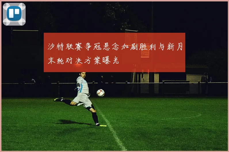 沙特联赛争冠悬念加剧胜利与新月末轮对决方案曝光