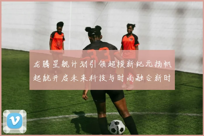 龙腾星舰计划引领超模新纪元扬帆起航开启未来科技与时尚融合新时代