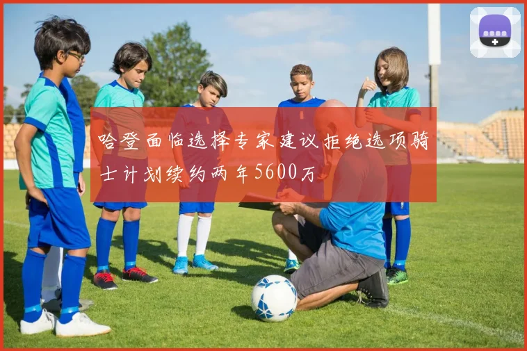 哈登面临选择专家建议拒绝选项骑士计划续约两年5600万